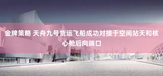 金牌策略 天舟九号货运飞船成功对接于空间站天和核心舱后向端口