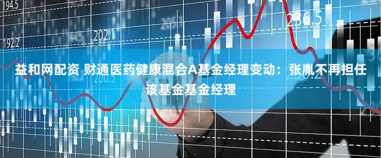益和网配资 财通医药健康混合A基金经理变动：张胤不再担任该基金基金经理