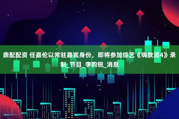 鼎配配资 任嘉伦以常驻嘉宾身份，即将参加综艺《嗨放派4》录制_节目_李昀锐_消息