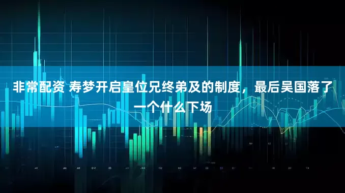 非常配资 寿梦开启皇位兄终弟及的制度，最后吴国落了一个什么下场