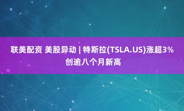 联美配资 美股异动 | 特斯拉(TSLA.US)涨超3% 创逾八个月新高