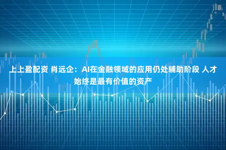上上盈配资 肖远企：AI在金融领域的应用仍处辅助阶段 人才始终是最有价值的资产
