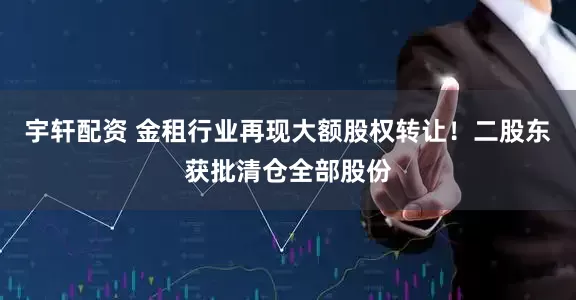 宇轩配资 金租行业再现大额股权转让！二股东获批清仓全部股份