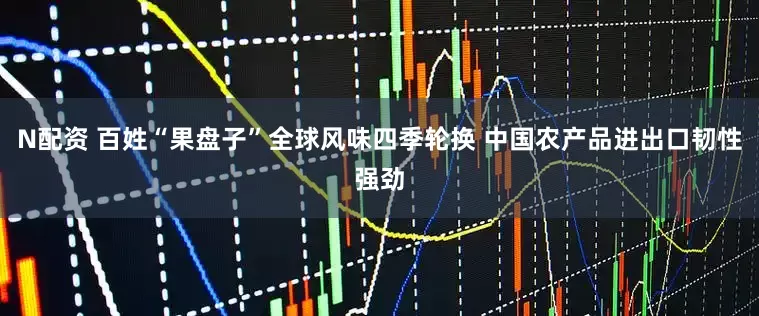 N配资 百姓“果盘子”全球风味四季轮换 中国农产品进出口韧性强劲