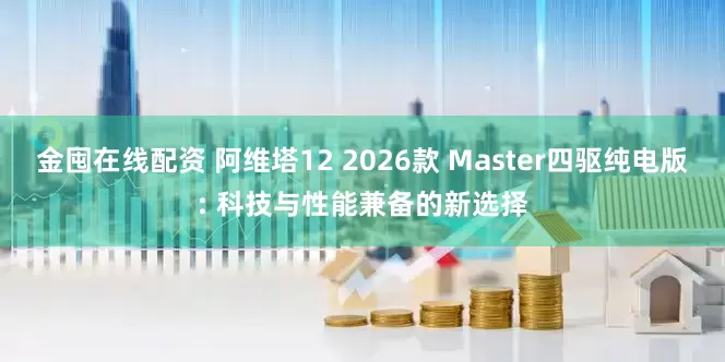 金囤在线配资 阿维塔12 2026款 Master四驱纯电版: 科技与性能兼备的新选择