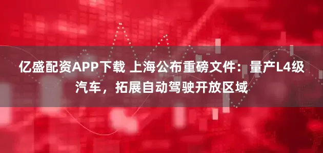 亿盛配资APP下载 上海公布重磅文件：量产L4级汽车，拓展自动驾驶开放区域