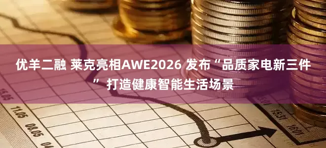 优羊二融 莱克亮相AWE2026 发布“品质家电新三件” 打造健康智能生活场景