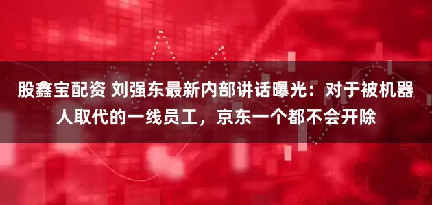 股鑫宝配资 刘强东最新内部讲话曝光：对于被机器人取代的一线员工，京东一个都不会开除